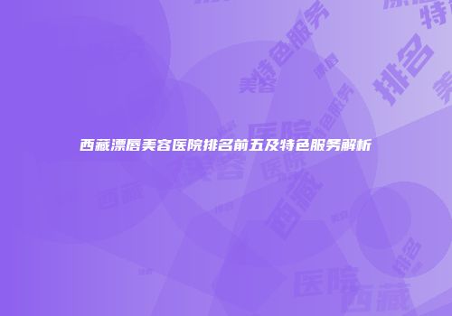 西藏漂唇美容医院排名前五及特色服务解析