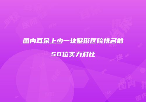 国内耳朵上少一块整形医院排名前50位实力对比