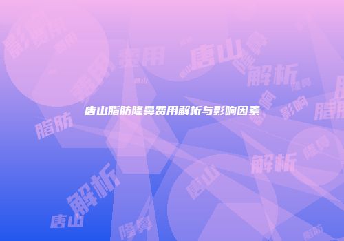 唐山脂肪隆鼻费用解析与影响因素