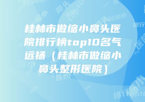 桂林市做缩小鼻头医院排行榜top10名气远扬（桂林市做缩小鼻头整形医院）