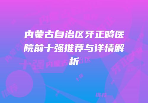 内蒙古自治区牙正畸医院前十强推荐与详情解析