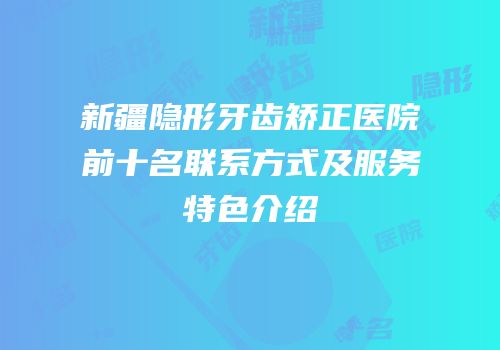 新疆隐形牙齿矫正医院前十名联系方式及服务特色介绍