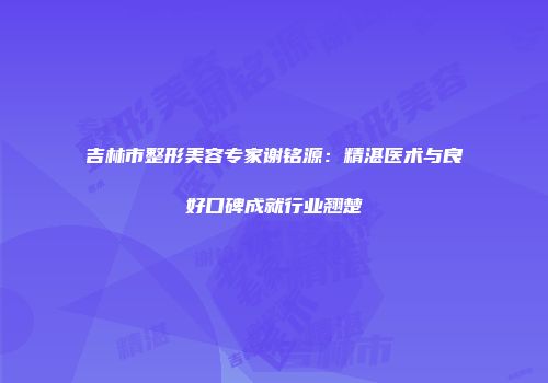吉林市整形美容专家谢铭源：精湛医术与良好口碑成就行业翘楚