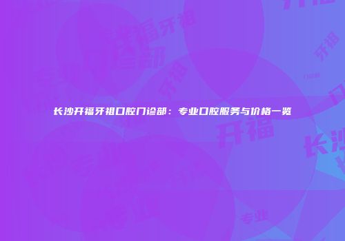 长沙开福牙祖口腔门诊部：专业口腔服务与价格一览