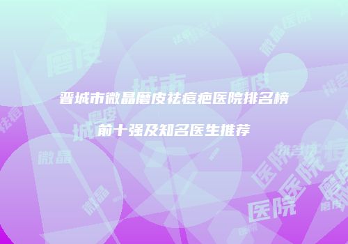 晋城市微晶磨皮祛痘疤医院排名榜前十强及知名医生推荐