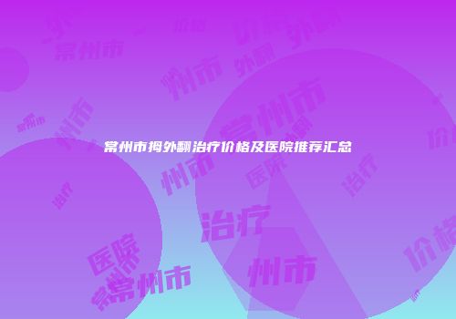 常州市拇外翻治疗价格及医院推荐汇总