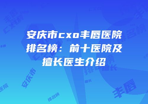 安庆市cxo丰唇医院排名榜：前十医院及擅长医生介绍