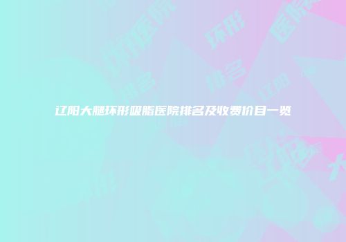 辽阳大腿环形吸脂医院排名及收费价目一览