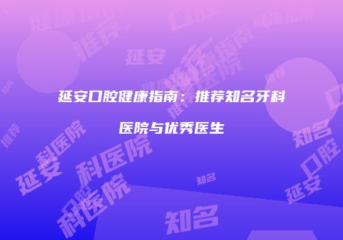 延安口腔健康指南：推荐知名牙科医院与优秀医生
