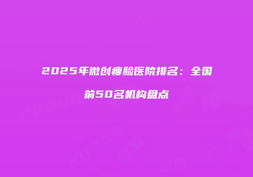 2025年微创瘦脸医院排名：全国前50名机构盘点