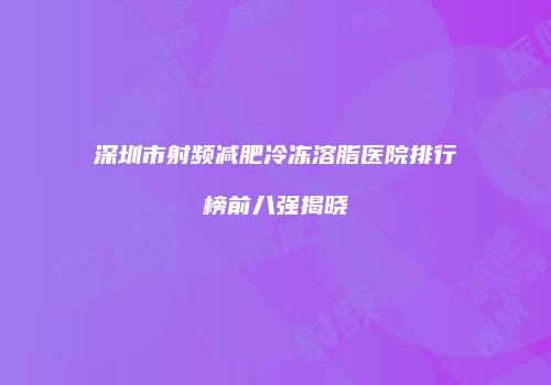 深圳市射频减肥冷冻溶脂医院排行榜前八强揭晓