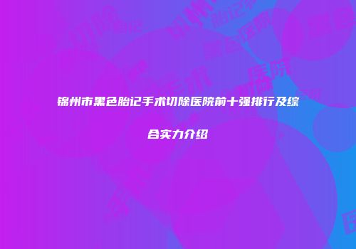 锦州市黑色胎记手术切除医院前十强排行及综合实力介绍