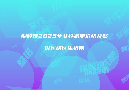 铜陵市2025年女性减肥价格及整形医院医生指南