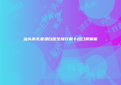 汕头市乳晕漂白医生排行前十名口碑解析