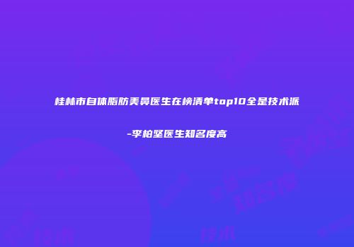 桂林市自体脂肪美鼻医生在榜清单top10全是技术派-李柏坚医生知名度高
