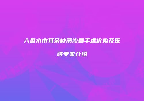 六盘水市耳朵缺角修复手术价格及医院专家介绍