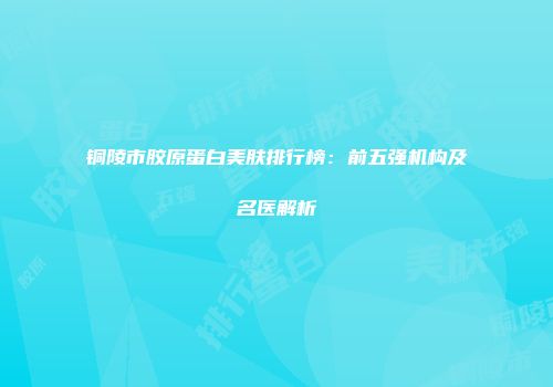 铜陵市胶原蛋白美肤排行榜：前五强机构及名医解析