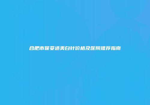 合肥市保妥适美白针价格及医院推荐指南