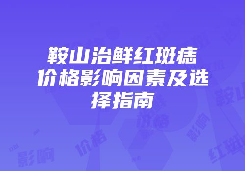 鞍山治鲜红斑痣价格影响因素及选择指南