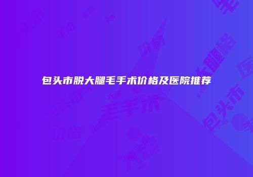 包头市脱大腿毛手术价格及医院推荐