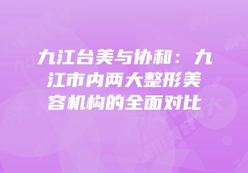 九江台美与协和：九江市内两大整形美容机构的全面对比