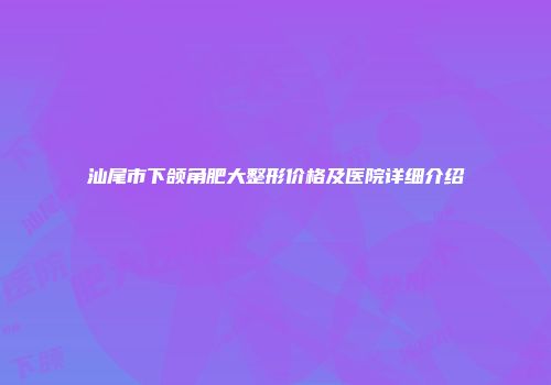 汕尾市下颌角肥大整形价格及医院详细介绍