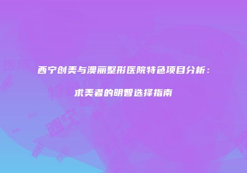 西宁创美与澳丽整形医院特色项目分析：求美者的明智选择指南