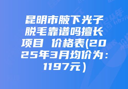 昆明市腋下光子脱毛靠谱吗擅长项目 价格表(2025年3月均价为：1197元）