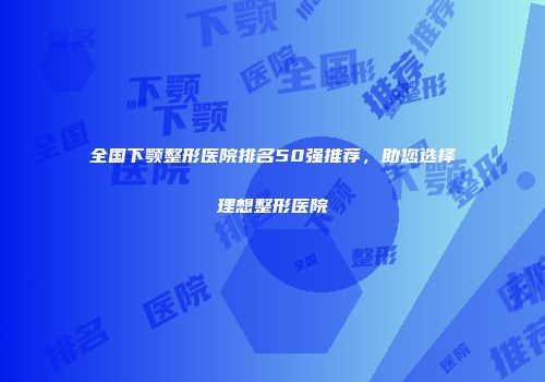 全国下颚整形医院排名50强推荐，助您选择理想整形医院