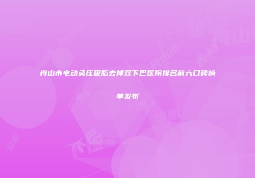 舟山市电动负压吸脂去掉双下巴医院排名前六口碑榜单发布