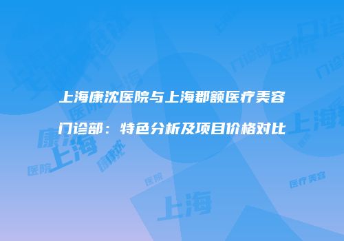 上海康沈医院与上海郡额医疗美容门诊部：特色分析及项目价格对比