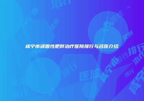 咸宁市顽固性肥胖治疗医院排行与名医介绍