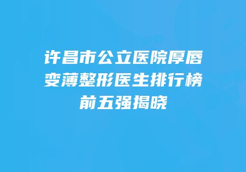 许昌市公立医院厚唇变薄整形医生排行榜前五强揭晓