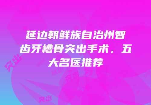 延边朝鲜族自治州智齿牙槽骨突出手术，五大名医推荐