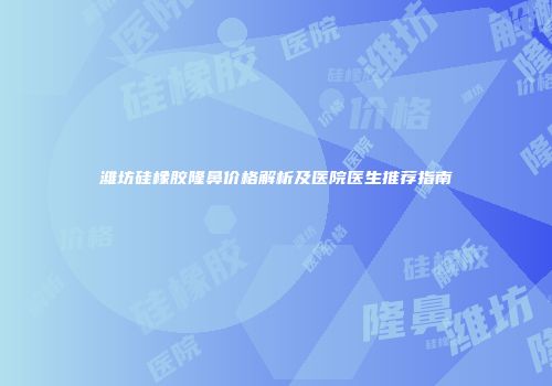 潍坊硅橡胶隆鼻价格解析及医院医生推荐指南