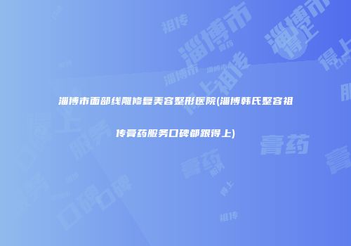 淄博市面部线雕修复美容整形医院(淄博韩氏整容祖传膏药服务口碑都跟得上)