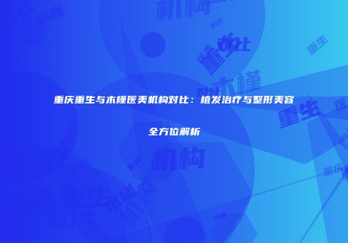 重庆重生与木槿医美机构对比：植发治疗与整形美容全方位解析