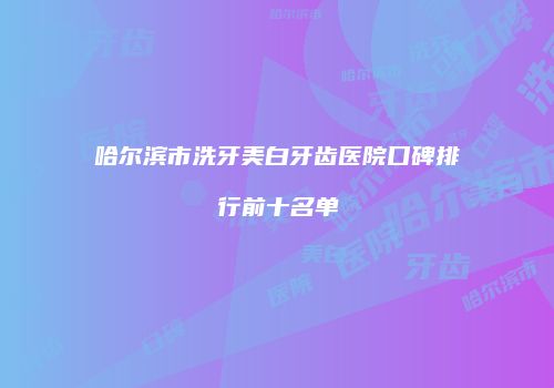 哈尔滨市洗牙美白牙齿医院口碑排行前十名单