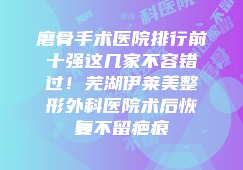 磨骨手术医院排行前十强这几家不容错过！芜湖伊莱美整形外科医院术后恢复不留疤痕