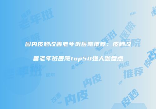 国内皮秒改善老年斑医院推荐：皮秒改善老年斑医院top50强大咖盘点