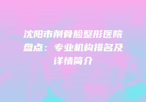 沈阳市削骨脸整形医院盘点：专业机构排名及详情简介