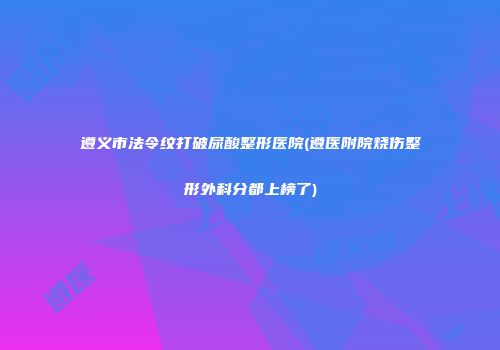 遵义市法令纹打破尿酸整形医院(遵医附院烧伤整形外科分都上榜了)