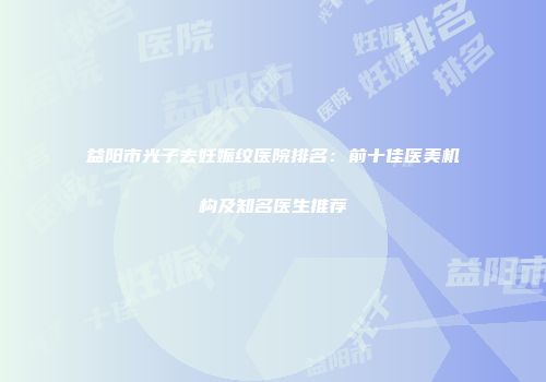 益阳市光子去妊娠纹医院排名：前十佳医美机构及知名医生推荐