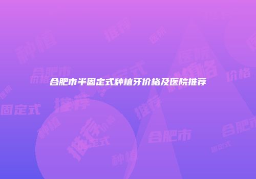 合肥市半固定式种植牙价格及医院推荐