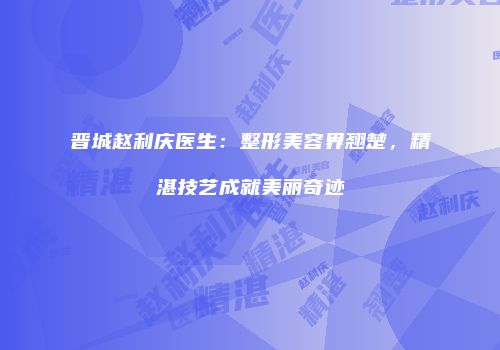 晋城赵利庆医生：整形美容界翘楚，精湛技艺成就美丽奇迹