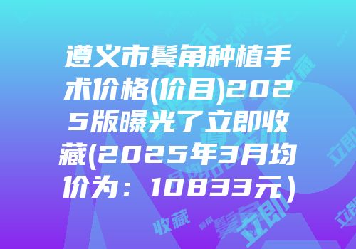 遵义市鬓角种植手术价格(价目)2025版曝光了立即收藏(2025年3月均价为：10833元）