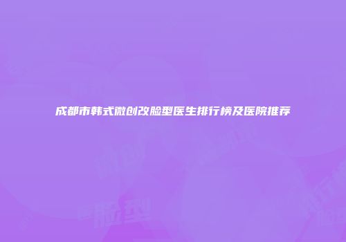 成都市韩式微创改脸型医生排行榜及医院推荐