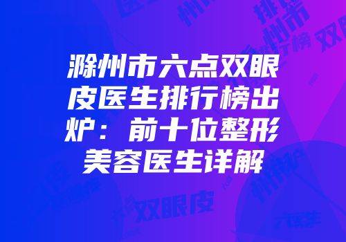 滁州市六点双眼皮医生排行榜出炉：前十位整形美容医生详解