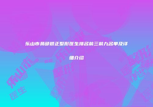 乐山市鼻部矫正整形医生排名前三前九名单及详细介绍