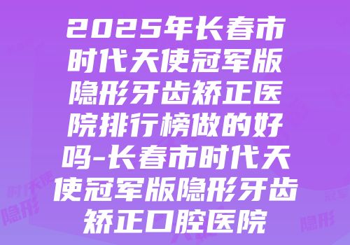2025年长春市时代天使冠军版隐形牙齿矫正医院排行榜做的好吗-长春市时代天使冠军版隐形牙齿矫正口腔医院